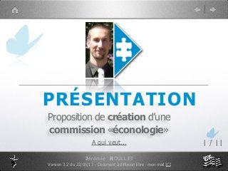 PRÉSENTATION
Proposition de création d’une
commission «éconologie»
A qui veut... 1 / 11
Jérémie ROULLET
Version 3.2 du 22/05/13 - Document à diffusion libre - mon mail ICI
 
