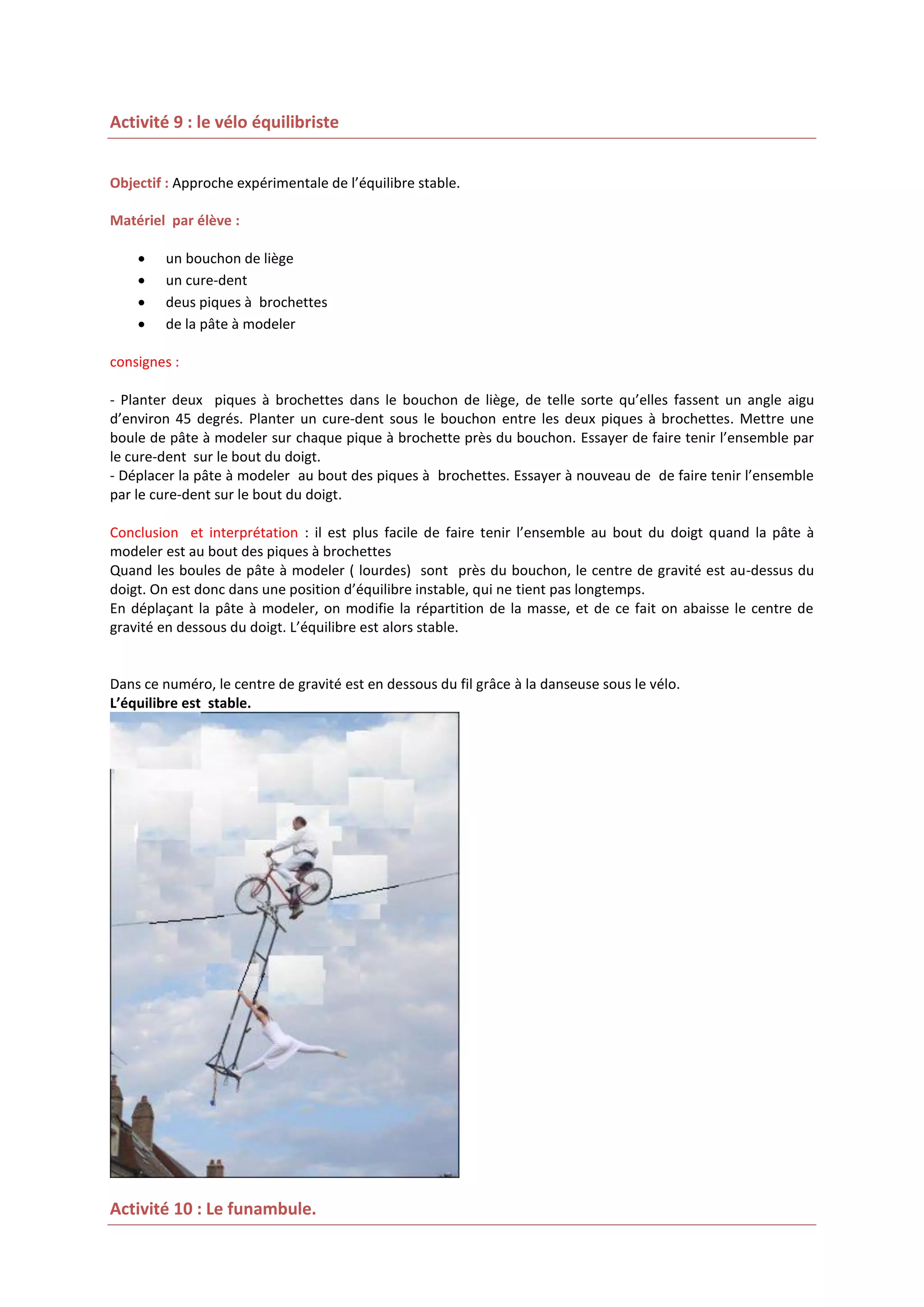 Activité 9 : le vélo équilibriste
Objectif : Approche expérimentale de l’équilibre stable.
Matériel par élève :





un bouchon de liège
un cure-dent
deus piques à brochettes
de la pâte à modeler

consignes :
- Planter deux piques à brochettes dans le bouchon de liège, de telle sorte qu’elles fassent un angle aigu
d’environ 45 degrés. Planter un cure-dent sous le bouchon entre les deux piques à brochettes. Mettre une
boule de pâte à modeler sur chaque pique à brochette près du bouchon. Essayer de faire tenir l’ensemble par
le cure-dent sur le bout du doigt.
- Déplacer la pâte à modeler au bout des piques à brochettes. Essayer à nouveau de de faire tenir l’ensemble
par le cure-dent sur le bout du doigt.
Conclusion et interprétation : il est plus facile de faire tenir l’ensemble au bout du doigt quand la pâte à
modeler est au bout des piques à brochettes
Quand les boules de pâte à modeler ( lourdes) sont près du bouchon, le centre de gravité est au-dessus du
doigt. On est donc dans une position d’équilibre instable, qui ne tient pas longtemps.
En déplaçant la pâte à modeler, on modifie la répartition de la masse, et de ce fait on abaisse le centre de
gravité en dessous du doigt. L’équilibre est alors stable.

Dans ce numéro, le centre de gravité est en dessous du fil grâce à la danseuse sous le vélo.
L’équilibre est stable.

Activité 10 : Le funambule.

 