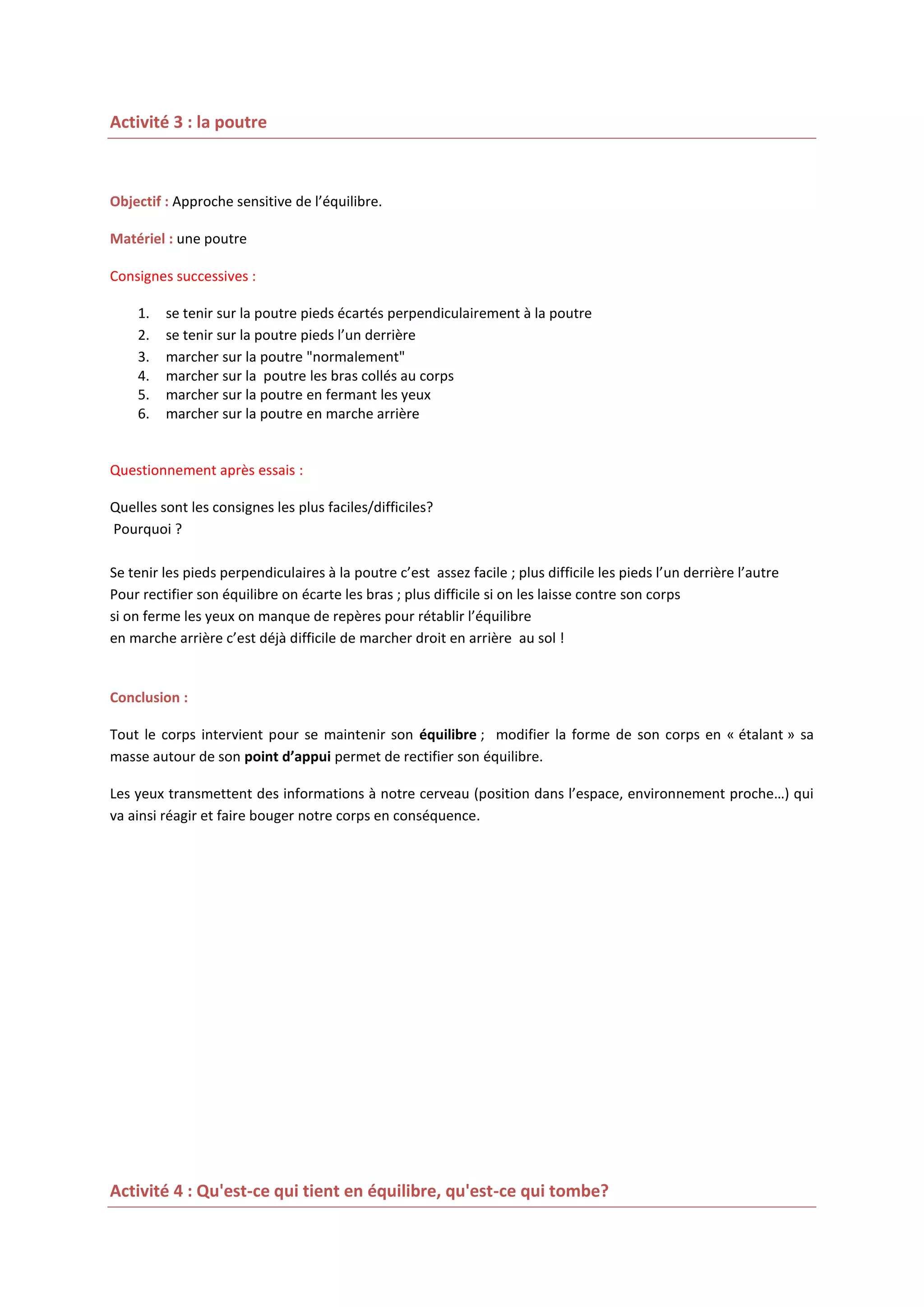 Activité 3 : la poutre

Objectif : Approche sensitive de l’équilibre.
Matériel : une poutre
Consignes successives :
1.
2.
3.
4.
5.
6.

se tenir sur la poutre pieds écartés perpendiculairement à la poutre
se tenir sur la poutre pieds l’un derrière
marcher sur la poutre "normalement"
marcher sur la poutre les bras collés au corps
marcher sur la poutre en fermant les yeux
marcher sur la poutre en marche arrière

Questionnement après essais :
Quelles sont les consignes les plus faciles/difficiles?
Pourquoi ?
Se tenir les pieds perpendiculaires à la poutre c’est assez facile ; plus difficile les pieds l’un derrière l’autre
Pour rectifier son équilibre on écarte les bras ; plus difficile si on les laisse contre son corps
si on ferme les yeux on manque de repères pour rétablir l’équilibre
en marche arrière c’est déjà difficile de marcher droit en arrière au sol !

Conclusion :
Tout le corps intervient pour se maintenir son équilibre ; modifier la forme de son corps en « étalant » sa
masse autour de son point d’appui permet de rectifier son équilibre.
Les yeux transmettent des informations à notre cerveau (position dans l’espace, environnement proche…) qui
va ainsi réagir et faire bouger notre corps en conséquence.

Activité 4 : Qu'est-ce qui tient en équilibre, qu'est-ce qui tombe?

 