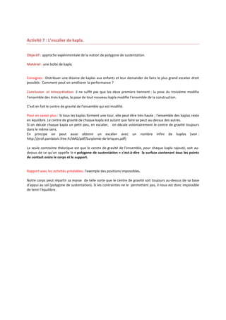Activité 7 : L’escalier de kapla.
Objectif : approche expérimentale de la notion de polygone de sustentation.
Matériel : une boîte de kapla

Consignes : Distribuer une dizaine de kaplas aux enfants et leur demander de faire le plus grand escalier droit
possible. Comment peut-on améliorer la performance ?
Conclusion et interprétation: il ne suffit pas que les deux premiers tiennent ; la pose du troisième modifie
l’ensemble des trois kaplas, la pose de tout nouveau kapla modifie l’ensemble de la construction.
C’est en fait le centre de gravité de l’ensemble qui est modifié.
Pour en savoir plus : Si tous les kaplas forment une tour, elle peut être très haute ; l’ensemble des kaplas reste
en équilibre. Le centre de gravité de chaque kapla est autant que faire se peut au-dessus des autres.
Si on décale chaque kapla un petit peu, en escalier, on décale volontairement le centre de gravité toujours
dans le même sens.
En principe on peut aussi obtenir un escalier avec un nombre infini de kaplas (voir :
http://prof.pantaloni.free.fr/IMG/pdf/Surplomb-de-briques.pdf)
La seule contrainte théorique est que le centre de gravité de l’ensemble, pour chaque kapla rajouté, soit audessus de ce qu’on appelle le « polygone de sustentation » c’est-à-dire la surface contenant tous les points
de contact entre le corps et le support.

Rapport avec les activités préalables: l’exemple des positions impossibles.
Notre corps peut répartir sa masse de telle sorte que le centre de gravité soit toujours au-dessus de sa base
d’appui au sol (polygone de sustentation). Si les contraintes ne le permettent pas, il nous est donc impossible
de tenir l’équilibre.

 