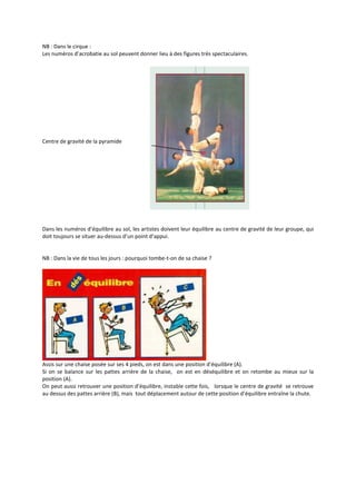 NB : Dans le cirque :
Les numéros d’acrobatie au sol peuvent donner lieu à des figures très spectaculaires.

Centre de gravité de la pyramide

Dans les numéros d’équilibre au sol, les artistes doivent leur équilibre au centre de gravité de leur groupe, qui
doit toujours se situer au-dessus d’un point d’appui.

NB : Dans la vie de tous les jours : pourquoi tombe-t-on de sa chaise ?

Assis sur une chaise posée sur ses 4 pieds, on est dans une position d’équilibre (A).
Si on se balance sur les pattes arrière de la chaise, on est en déséquilibre et on retombe au mieux sur la
position (A).
On peut aussi retrouver une position d’équilibre, instable cette fois, lorsque le centre de gravité se retrouve
au dessus des pattes arrière (B), mais tout déplacement autour de cette position d’équilibre entraîne la chute.

 