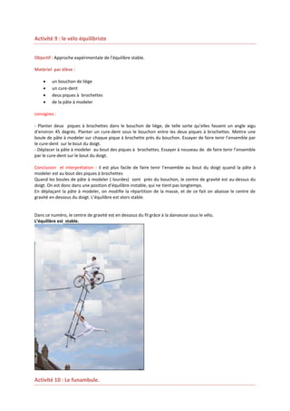 Activité 9 : le vélo équilibriste
Objectif : Approche expérimentale de l’équilibre stable.
Matériel par élève :





un bouchon de liège
un cure-dent
deus piques à brochettes
de la pâte à modeler

consignes :
- Planter deux piques à brochettes dans le bouchon de liège, de telle sorte qu’elles fassent un angle aigu
d’environ 45 degrés. Planter un cure-dent sous le bouchon entre les deux piques à brochettes. Mettre une
boule de pâte à modeler sur chaque pique à brochette près du bouchon. Essayer de faire tenir l’ensemble par
le cure-dent sur le bout du doigt.
- Déplacer la pâte à modeler au bout des piques à brochettes. Essayer à nouveau de de faire tenir l’ensemble
par le cure-dent sur le bout du doigt.
Conclusion et interprétation : il est plus facile de faire tenir l’ensemble au bout du doigt quand la pâte à
modeler est au bout des piques à brochettes
Quand les boules de pâte à modeler ( lourdes) sont près du bouchon, le centre de gravité est au-dessus du
doigt. On est donc dans une position d’équilibre instable, qui ne tient pas longtemps.
En déplaçant la pâte à modeler, on modifie la répartition de la masse, et de ce fait on abaisse le centre de
gravité en dessous du doigt. L’équilibre est alors stable.

Dans ce numéro, le centre de gravité est en dessous du fil grâce à la danseuse sous le vélo.
L’équilibre est stable.

Activité 10 : Le funambule.

 
