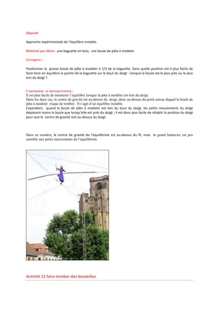 Objectif
Approche expérimentale de l’équilibre instable.
Matériel par élève : une baguette en bois; une boule de pâte à modeler
Consignes :
Positionner la grosse boule de pâte à modeler à 1/3 de la baguette. Dans quelle position est-il plus facile de
faire tenir en équilibre la pointe de la baguette sur le bout du doigt : lorsque la boule est le plus près ou le plus
loin du doigt ?

Conclusion et interprétation :
Il est plus facile de maintenir l’équilibre lorsque la pâte à modeler est loin du doigt.
Dans les deux cas, le centre de gravité est au-dessus du doigt, donc au-dessus du point autour duquel la boule de
pâte à modeler risque de tomber. Il s’agit d’un équilibre instable.
Cependant, quand la boule de pâte à modeler est loin du bout du doigt, les petits mouvements du doigt
déplacent moins la boule que lorsqu’elle est près du doigt ; Il est donc plus facile de rétablir la position du doigt
pour que le centre de gravité soit au-dessus du doigt.

Dans ce numéro, le centre de gravité de l’équilibriste est au-dessus du fil, mais le grand balancier est peu
sensible aux petits mouvements de l’équilibriste.

Activité 11 faire tomber des bouteilles

 