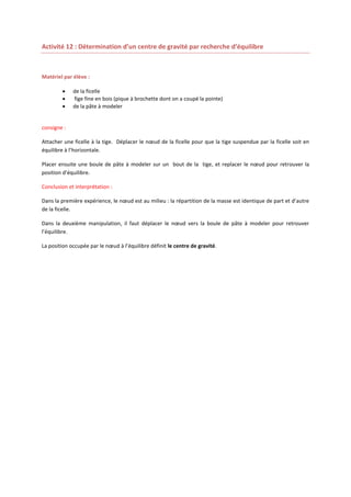 Activité 12 : Détermination d’un centre de gravité par recherche d’équilibre

Matériel par élève :




de la ficelle
fige fine en bois (pique à brochette dont on a coupé la pointe)
de la pâte à modeler

consigne :
Attacher une ficelle à la tige. Déplacer le nœud de la ficelle pour que la tige suspendue par la ficelle soit en
équilibre à l’horizontale.
Placer ensuite une boule de pâte à modeler sur un bout de la tige, et replacer le nœud pour retrouver la
position d’équilibre.
Conclusion et interprétation :
Dans la première expérience, le nœud est au milieu : la répartition de la masse est identique de part et d’autre
de la ficelle.
Dans la deuxième manipulation, il faut déplacer le nœud vers la boule de pâte à modeler pour retrouver
l’équilibre.
La position occupée par le nœud à l’équilibre définit le centre de gravité.

 