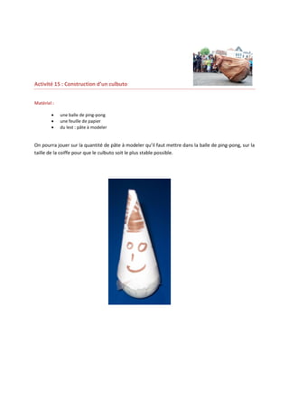 Activité 15 : Construction d’un culbuto
Matériel :




une balle de ping-pong
une feuille de papier
du lest : pâte à modeler

On pourra jouer sur la quantité de pâte à modeler qu’il faut mettre dans la balle de ping-pong, sur la
taille de la coiffe pour que le culbuto soit le plus stable possible.

 
