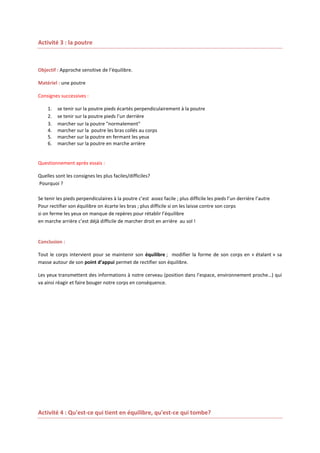 Activité 3 : la poutre

Objectif : Approche sensitive de l’équilibre.
Matériel : une poutre
Consignes successives :
1.
2.
3.
4.
5.
6.

se tenir sur la poutre pieds écartés perpendiculairement à la poutre
se tenir sur la poutre pieds l’un derrière
marcher sur la poutre "normalement"
marcher sur la poutre les bras collés au corps
marcher sur la poutre en fermant les yeux
marcher sur la poutre en marche arrière

Questionnement après essais :
Quelles sont les consignes les plus faciles/difficiles?
Pourquoi ?
Se tenir les pieds perpendiculaires à la poutre c’est assez facile ; plus difficile les pieds l’un derrière l’autre
Pour rectifier son équilibre on écarte les bras ; plus difficile si on les laisse contre son corps
si on ferme les yeux on manque de repères pour rétablir l’équilibre
en marche arrière c’est déjà difficile de marcher droit en arrière au sol !

Conclusion :
Tout le corps intervient pour se maintenir son équilibre ; modifier la forme de son corps en « étalant » sa
masse autour de son point d’appui permet de rectifier son équilibre.
Les yeux transmettent des informations à notre cerveau (position dans l’espace, environnement proche…) qui
va ainsi réagir et faire bouger notre corps en conséquence.

Activité 4 : Qu'est-ce qui tient en équilibre, qu'est-ce qui tombe?

 