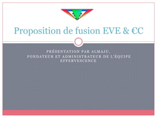 Proposition de fusion EVE & €C

          PRÉSENTATION PAR ALMAJU,
   FONDATEUR ET ADMINISTRATEUR DE L’ÉQUIPE
               EFFERVESCENCE
 