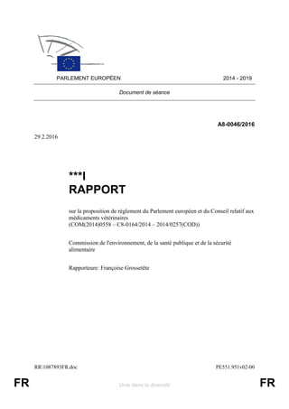 RR1087893FR.doc PE551.951v02-00
FR Unie dans la diversité FR
PARLEMENT EUROPÉEN 2014 - 2019
Document de séance
A8-0046/2016
29.2.2016
***I
RAPPORT
sur la proposition de règlement du Parlement européen et du Conseil relatif aux
médicaments vétérinaires
(COM(2014)0558 – C8-0164/2014 – 2014/0257(COD))
Commission de l'environnement, de la santé publique et de la sécurité
alimentaire
Rapporteure: Françoise Grossetête
 