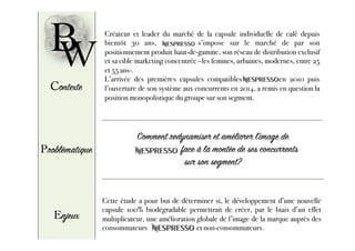 B Créateur et leader du marché de la capsule individuelle de café depuis
bientôt 30 ans, Nespresso s’impose sur le marché de par son
positionnement produit haut-de-gamme, son réseau de distribution exclusif
et sa cible marketing concentrée –les femmes, urbaines, modernes, entre 25
et 55 ans-.
L’arrivée des premières capsules compatibles Nespresso en 2010 puis
l’ouverture de son système aux concurrents en 2014, a remis en question la
position monopolistique du groupe sur son segment.
W
Contexte
Problématique
Comment redynamiser et améliorer l’image de
Nespre sso face à la montée de ses concurrents
sur son segment?
Enjeux
Cette étude a pour but de déterminer si, le développement d’une nouvelle
capsule 100% biodégradable permettrait de créer, par le biais d’un effet
multiplicateur, une amélioration globale de l’image de la marque auprès des
consommateurs et non-consommateurs.
 