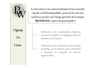 B Le lancement et la commercialisation d’une nouvelle
capsule 100% biodégradable, peuvent-ils avoir une
incidence positive sur l’image générale de la marque
Nespresso auprès du grand public?
W
Objectifs
De
L’étude
Déterminer si les consommateurs Nespresso
sont prêts à accepter un changement dans les
matériaux de la capsule.
Déterminer si une accentuation de la stratégie
marketing sur la tendance green permettrait
à Nespresso de conquérir un nouveau
segment-client.
 