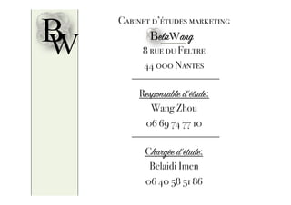 BW
Cabinet d’études marketing
8 rue du Feltre
44 000 Nantes
Responsable d’étude:
Wang Zhou
06 69 74 77 10
Chargée d’étude:
Belaidi Imen
06 40 58 51 86
BelaWang
 