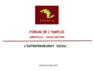 Libreville,21 Mars 2013
FORUM DE L’EMPLOI
LIBREVILLE – 12eme EDITION
L’ENTREPRENEURIAT SOCIAL
 