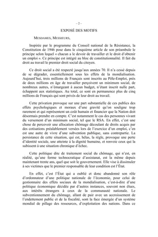 –2–

                          EXPOSÉ DES MOTIFS

       MESDAMES, MESSIEURS,

     Inspirée par le programme du Conseil national de la Résistance, la
Constitution de 1946 pose dans le cinquième article de son préambule le
principe selon lequel « chacun a le devoir de travailler et le droit d’obtenir
un emploi ». Ce principe est intégré au bloc de constitutionnalité. Il fait du
droit au travail le premier droit social du citoyen.

     Ce droit social a été respecté jusqu’aux années 70. Il n’a cessé depuis
de se dégrader, essentiellement sous les effets de la mondialisation.
Aujourd’hui, trois millions de Français sont inscrits au Pôle-Emploi, près
de deux millions en âge de travailler perçoivent un minimum social, de
nombreux autres, n’émargeant à aucun budget, n’étant inscrit nulle part,
échappent aux statistiques. Au total, ce sont en permanence plus de cinq
millions de Français qui sont privés de leur droit au travail.

     Cette privation provoque sur une part substantielle de ces publics des
effets psychologiques et moraux d’une gravité qu’on souligne trop
rarement et qui représentent un coût humain et financier que la Nation doit
désormais prendre en compte. C’est notamment le cas des personnes vivant
du versement d’un minimum social, tel que le RSA. En effet, c’est une
chose de percevoir une allocation chômage découlant de droits acquis par
des cotisations préalablement versées lors de l’exercice d’un emploi, c’en
est une autre de vivre d’une subvention publique, sans contrepartie. La
persistance de cette situation, qui est, hélas, la règle, provoque une perte
d’identité sociale, une atteinte à la dignité humaine, et renvoie ceux qui la
subissent à une situation chronique d’échec.

     Cette politique dite de traitement social du chômage, qui n’est, en
réalité, qu’une forme technocratique d’assistanat, est la même depuis
maintenant trente ans, quel que soit le gouvernement. Elle vise à dissimuler
à ses victimes que le premier responsable de leur condition est l’État.

     En effet, c’est l’État qui a oublié et donc abandonné son rôle
d’ordonnateur d’une politique nationale de l’économie, pour celui de
gestionnaire des effets sociaux de la mondialisation, c’est-à-dire d’une
politique économique décidée par d’autres instances, souvent non élues,
aux intérêts étrangers à ceux de la communauté nationale. Le
subventionnement du chômage, allant de pair avec un accroissement de
l’endettement public et de la fiscalité, sont la face émergée d’un système
mondial de pillage des ressources, d’exploitation des nations. Dans ce
 