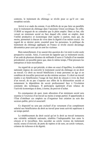 –3–

contexte, le traitement du chômage se révèle pour ce qu’il est : une
morphine sociale.

      Arrivé à ce stade du constat, il est difficile de ne pas faire un parallèle
avec le traitement du chômage dans l’ancienne Union soviétique. En effet,
l’URSS se targuait de ne connaître que le plein emploi. Dans ce but, elle
versait un minimum social en face duquel elle créait un emploi, dont
l’utilité productive et économique était sujette à caution, mais qui, du
moins, permettait à chacun de vivre dans la dignité d’un métier exercé. Au
regard de ce dernier point, essentiel pour les personnes, la politique du
traitement du chômage appliquée en France se révèle encore davantage
dévastatrice pour ceux qui en sont les victimes.

     Bien naturellement, il ne saurait être question de s’en tenir à cette seule
perspective sociale. Ainsi, il convient de rappeler que ce traitement social,
d’un coût de plusieurs dizaines de milliards d’euros à l’échelle d’un mandat
présidentiel, est possible parce que, dans le même temps, l’État pressure les
entreprises et leurs travailleurs.

     Au regard de ce qui précède, et dans un souci d’équilibre, la solidarité
nationale impose de convertir le traitement social du chômage en un droit
au travail. Ce droit au travail bénéficiera à toute personne en âge et en
condition de travailler percevant un des minima sociaux. Ce droit au travail
rendra à ses bénéficiaires l’usage de leur droit de citoyen à vivre du fruit
d’un travail, de ne pas s’exposer aux effets de la désinsertion sociale et
notamment la déperdition du savoir professionnel face à l’évolution
constante des techniques. Il participera également d’une relance de
l’activité économique et donc, à terme, du pouvoir d’achat.

     En conséquence de quoi, toute allocation d’un minimum social sera
soumise à l’exercice d’un travail au moins à temps partiel. Il appartiendra à
l’État d’attribuer ces emplois ou d’organiser leur création au sein des
secteurs public, privé et associatif.

     Ce dispositif ne sera pas exclusif d’un versement d’un complément
salarial aux bénéficiaires du droit au travail pour toute activité supérieure à
un temps partiel.

     Le rétablissement du droit social qu’est le droit au travail instaurera
une véritable solidarité nationale, rétablira l’indispensable lien entre le
citoyen et le travailleur, fera succéder au cercle vicieux du traitement
social, source d’oisiveté, de perte de repères et de sens, un cercle vertueux,
créateur de richesses et de dignité.
 