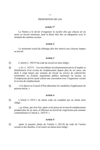 –4–

                              PROPOSITION DE LOI


                                     Article 1er
        La Nation a le devoir d’organiser la société afin que chacun ait un
    accès au travail minimum, dont la durée doit être en adéquation avec le
    montant des minima sociaux.

                                      Article 2

         Le traitement social du chômage doit être réservé aux citoyens inaptes
    au travail.

                                      Article 3

       L’article L. 5425-9 du code du travail est ainsi rédigé :

         « Art. L. 5425-9. – Les travailleurs involontairement privés d’emploi et
    bénéficiaires d’un revenu de remplacement depuis plus de six mois, ont
    droit à vingt heures par semaine de travail au service de collectivités
    territoriales ou d’autres organismes publics nationaux ou locaux, ou
    d’employeurs privés ayant conclu une convention avec l’organisme versant
    le revenu de remplacement.

       « Un décret en Conseil d’État détermine les modalités d’application du
    présent article. »

                                      Article 4

        L’article L. 5412-1 du même code est complété par un alinéa ainsi
    rédigé :

       « g) refuse, par trois fois, après avoir perçu un revenu de remplacement
    pendant plus de six mois, d’effectuer un travail de vingt heures par semaine
    conformément à l’article L. 5425-9. »

                                      Article 5

       Après le premier alinéa de l’article L. 262-28 du code de l’action
    sociale et des familles, il est inséré un alinéa ainsi rédigé :
 