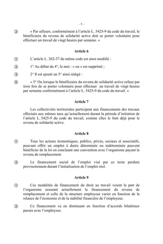–5–

        « Par ailleurs, conformément à l’article L. 5425-9 du code du travail, le
    bénéficiaire du revenu de solidarité active doit se porter volontaire pour
    effectuer un travail de vingt heures par semaine. »

                                       Article 6

       L’article L. 262-37 du même code est ainsi modifié :

       1° Au début du 4°, le mot : « ou » est supprimé ;

       2° Il est ajouté un 5° ainsi rédigé :

        « 5° Ou lorsque le bénéficiaire du revenu de solidarité active refuse par
    trois fois de se porter volontaire pour effectuer un travail de vingt heures
    par semaine conformément à l’article L. 5425-9 du code du travail. »

                                       Article 7
          Les collectivités territoriales participent aux financements des travaux
    effectués aux mêmes taux qu’actuellement durant la période d’initiation de
    l’article L. 5425-9 du code du travail, comme elles le font déjà pour le
    revenu de solidarité active.

                                       Article 8

       Tous les acteurs économiques, publics, privés, sociaux et associatifs,
    pouvant offrir un emploi à durée déterminée ou indéterminée peuvent
    bénéficier de la loi en concluant une convention avec l’organisme payant le
    revenu de remplacement.

       Le financement social de l’emploi visé par ce texte perdure
    provisoirement durant l’initialisation de l’emploi réel.

                                       Article 9

        Ces modalités de financement du droit au travail voient la part de
    l’organisme assurant actuellement le financement du revenu de
    remplacement et celle de la structure employeur varier en fonction de la
    relance de l’économie et de la stabilité financière de l’employeur.

       Ce financement va en diminuant en fonction d’accords bilatéraux
    passés avec l’employeur.
 