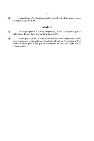 –6–

       Les conditions d’application du présent article sont déterminées par un
    décret en Conseil d’État.

                                    Article 10

        Les charges pour l’État sont compensées, à due concurrence, par le
    relèvement du taux de la taxe sur la valeur ajoutée.

       Les charges pour les collectivités territoriales sont compensées, à due
    concurrence, par la majoration de la dotation globale de fonctionnement, et
    corrélativement pour l’État par le relèvement du taux de la taxe sur la
    valeur ajoutée.
 