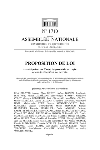 N° 1710
                                                 _____

         ASSEMBLÉE NATIONALE
                        CONSTITUTION DU 4 OCTOBRE 1958
                                   TREIZIÈME LÉGISLATURE

               Enregistré à la Présidence de l’Assemblée nationale le 3 juin 2009.




               PROPOSITION DE LOI
            visant à préserver l’autorité parentale partagée
                     en cas de séparation des parents,

  (Renvoyée à la commission des lois constitutionnelles, de la législation et de l’administration générale
      de la République, à défaut de constitution d’une commission spéciale dans les délais prévus
                                par les articles 30 et 31 du Règlement.)


                          présentée par Mesdames et Messieurs
Rémi DELATTE, Jacques Alain BÉNISTI, Jérôme BIGNON, Jean-Marie
BINETRUY, Patrice CALMÉJANE, Jean-François CHOSSY, Geneviève
COLOT, Georges COLOMBIER, René COUANAU, Jean-Michel COUVE,
Olivier DASSAULT, Lucien DEGAUCHY, Bernard DEPIERRE, Jean-Pierre
DOOR, Marie-Louise FORT, Sauveur GANDOLFI-SCHEIT, Didier
GONZALES, Jacques GROSPERRIN, Michel HEINRICH, Francis
HILLMEYER, Françoise HOSTALIER, Denis JACQUAT, Fabienne
LABRETTE-MÉNAGER, Thierry LAZARO, Robert LECOU, Guy LEFRAND,
Céleste LETT, Michel LEJEUNE, Gérard LORGEOUX, Lionnel LUCA, Franck
MARLIN, Jean-Pierre MARCON, Jean-Claude MATHIS, Damien MESLOT,
Gérard MILLET, Thierry MARIANI, Jean-Marc NESME, Bérengère POLETTI,
Jean-Luc REITZER, Jacques REMILLER, Bernard REYNÈS, Arnaud ROBINET,
Francis SAINT-LÉGER, François SCELLIER, Jean-Marie SERMIER, Daniel
SPAGNOU, Lionel TARDY, Jean-Charles TAUGOURDEAU, Patrice
VERCHÈRE, Jean-Sébastien VIALATTE, Michel VOISIN et André
WOJCIECHOWSKI,
                                                députés.
 