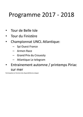 Programme 2017 - 2018
• Tour de Belle Isle
• Tour du Finistère
• Championnat UNCL Atlantique:
– Spi Ouest France
– Armen Race
– Grand Prix du Crouesty
– Atlantique Le telegram
• Entrainement automne / printemps Piriac
sur mer
Participation en fonction des disponibilités du skipper
 