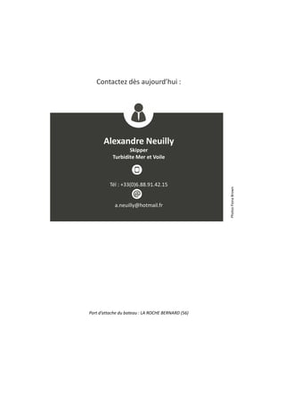 Contactez dès aujourd’hui :
Alexandre Neuilly
Skipper
Turbidite Mer et Voile
Tél : +33(0)6.88.91.42.15
a.neuilly@hotmail.fr
PhotosFionaBrown
Port d’attache du bateau : LA ROCHE BERNARD (56)
 