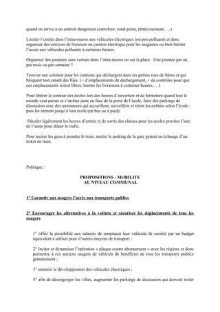 quand on arrive à un endroit dangereux (carrefour, rond-point, rétrécissement, …)

Limiter l’entrée dans l’intra-muros aux véhicules électriques (ou peu polluant) et donc
organiser des services de livraison en camion électrique pour les magasins ou bien limiter
l’accès aux véhicules polluants à certaines heures.

Organiser des journées sans voiture dans l’intra-muros ou sur la place. Une journée par an,
par mois ou par semaine ?

Trouver une solution pour les camions qui déchargent dans les petites rues de Mons et qui
bloquent tout créant des files. (+ d’emplacements de déchargement, + de contrôles pour que
ces emplacements soient libres, limiter les livraisons à certaines heures, …)

Pour libérer le contour des écoles lors des heures d’ouverture et de fermeture quand tout le
monde veut passer et s’arrêter juste en face de la porte de l’école, faire des parkings de
dissuasion avec des animateurs qui accueillent, surveillent et trient les enfants selon l’école ;
puis les mènent jusqu’à leur école (en bus ou à pied).

 Décaler légèrement les heures d’entrée et de sortie des classes pour les écoles proches l’une
de l’autre pour diluer le trafic.

Pour inciter les gens à prendre le train, mettre le parking de la gare gratuit en échange d’un
ticket de train.




Politique :

                               PROPOSITIONS - MOBILITE
                                AU NIVEAU COMMUNAL


1° Garantir aux usagers l’accès aux transports publics


2° Encourager les alternatives à la voiture et sécuriser les déplacements de tous les
usagers


   1° offrir la possibilité aux salariés de remplacer leur véhicule de société par un budget
   équivalent à utiliser pour d’autres moyens de transport ;

   2° Inciter et dynamiser l’opération « plaque contre abonnement » avec les régions et donc
   permettre à ces anciens usagers de véhicule de bénéficier de tous les transports publics
   gratuitement ;

   3° soutenir le développement des véhicules électriques ;

   4° afin de désengorger les villes, augmenter les parkings de dissuasion qui doivent rester
 