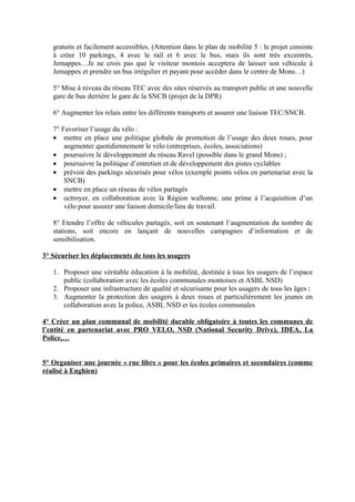 gratuits et facilement accessibles. (Attention dans le plan de mobilité 5 : le projet consiste
   à créer 10 parkings, 4 avec le rail et 6 avec le bus, mais ils sont très excentrés,
   Jemappes…Je ne crois pas que le visiteur montois acceptera de laisser son véhicule à
   Jemappes et prendre un bus irrégulier et payant pour accéder dans le centre de Mons…)

   5° Mise à niveau du réseau TEC avec des sites réservés au transport public et une nouvelle
   gare de bus derrière la gare de la SNCB (projet de la DPR)

   6° Augmenter les relais entre les différents transports et assurer une liaison TEC/SNCB.

   7° Favoriser l’usage du vélo :
   • mettre en place une politique globale de promotion de l’usage des deux roues, pour
       augmenter quotidiennement le vélo (entreprises, écoles, associations)
   • poursuivre le développement du réseau Ravel (possible dans le grand Mons) ;
   • poursuivre la politique d’entretien et de développement des pistes cyclables
   • prévoir des parkings sécurisés pour vélos (exemple points vélos en partenariat avec la
       SNCB)
   • mettre en place un réseau de vélos partagés
   • octroyer, en collaboration avec la Région wallonne, une prime à l’acquisition d’un
       vélo pour assurer une liaison domicile/lieu de travail.

   8° Etendre l’offre de véhicules partagés, soit en soutenant l’augmentation du nombre de
   stations, soit encore en lançant de nouvelles campagnes d’information et de
   sensibilisation.

3° Sécuriser les déplacements de tous les usagers

   1. Proposer une véritable éducation à la mobilité, destinée à tous les usagers de l’espace
      public (collaboration avec les écoles communales montoises et ASBL NSD)
   2. Proposer une infrastructure de qualité et sécurisante pour les usagers de tous les âges ;
   3. Augmenter la protection des usagers à deux roues et particulièrement les jeunes en
      collaboration avec la police, ASBL NSD et les écoles communales

4° Créer un plan communal de mobilité durable obligatoire à toutes les communes de
l’entité en partenariat avec PRO VELO, NSD (National Security Drive), IDEA, La
Police,…


5° Organiser une journée « rue libre » pour les écoles primaires et secondaires (comme
réalisé à Enghien)
 