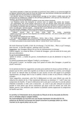 - des trottoirs asphaltes ou dalles pour permettre aux personnes moins valides ou aux personnes âgées de
se déplacer facilement sans risque de chute des trottoirs avec des bordures inclinées pour permettre une
circulation aisée pour les personnes en chaise roulante
- une attention accrue à la chasse au stationnement sauvage sur les trottoirs ( valable aussi pour les
commercants qui installent leur matériel ou des panneaux publicitaires ) ainsi que pour les véhicules qui '
squattent ' les zones de déchargement
- un marquage au sol pour des bandes cyclables sur les axes routiers importants
- une fréquence accrue des transports en commun avec un respect plus sévère des horaires
- une augmentation des circuits gratuits intra-muros et que ces derniers soient aussi plus nombreux
- des parkings de dissuasion plus nombreux ET desservis de façon plus fréquente en transport en commun
- une meilleure coordination dans les calendriers concernant les travaux de voirie ou ayant un impact sur la
voirie ( nouvelle gare - hall des congrès ... ) exemple fictif : ne pas attendre que les travaux soient termines
pour après décider l’abattage d’ arbres le long des boulevards
- regrouper toutes les institutions communales en un même point géographique
-      imaginer      pouvoir     faire    la     même         chose     avec      les      écoles    importantes
- espérer que la future gare de mons disposera de 2 entrées distinctes : une vers la vieille ville et l autre
vers la nouvelle ville
- des parkings sncb gratuits pour les usagers
- une grand place nettement plus accueillante ( bancs - bacs a fleurs - kiosque a musique - petit
monument .... ) TOTALEMENT libre de toute circulation sauf pour les bus intra muros
- a l instar de bruxelles et sans doute d autres villes un ' service VILLO ' pour l intra muros


On incite beaucoup le public à faire du covoiturage, c’est très bien….Mais ce qu’il manque,
bien souvent, ce sont des endroits , parkings créés à cet effet.
Suggestion : que Jemappes (Mons) ait son aire de stationnement covoiturage.
Endroit suggéré : en venant de Mons, à l’entrée de Jemappes , près du musée de la route, près
des axes autoroutiers.
Ce qu’il conviendrait de faire ?
Aplanir le terrain , y mettre du gravier, éventuellement un peu de plantation le long de la
chaussée,
Et surtout un panneau pour indiquer l’endroit « covoiturage »
Côté positif à retenir : un meilleur coup d’œil quand on rentre dans Jemappes et quand on
prend l’autoroute !

Je me permets de faire les suggestions suivantes pour améliorer le réseau cycliste de Mons , je
propose que les SUL soient tous signalés au sol dans le sens interdit au voitures, car le danger
de croiser un véhicule dans un tournant en sens inverse est trés réel quand on le pratique
régulièrement, cfr danger dans la rue G mabille à Havré et dans la rue d'Havré à Mons par
exemple ;
Autre suggestion, concernant, cette fois le déplacement en train: pour obtenir une carte de
réduction de chemin de fer, il faut maintenant débourser au minimum 11 ? càd,5? pour une
composition de famille, 6? pour la fabrication de la carte par la sncb plus le cout des photos
d'identité éventuelles si elles sont à renouveler , ne serait il pas plus attrayant de pouvoir
prendre le train plutot sans devoir commencer par payer avant de monter une seule fois
dedans, pouvez vous améliorer cette situation en donnant comme auparavant la composition
de famille sans frais


le carrefour à l'intersection de la chaussée du Roeulx et de la chaussée de Binche
est un véritable piège à usagers faibles.
les automobilistes qui tournent ont une fausse impression de sécurité lié à la
présence de flèches lumineuses les faisant traverser le passage piéton au même
moment où le signal piéton est au vert.
 