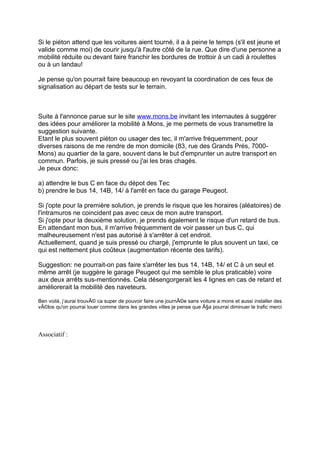 Si le piéton attend que les voitures aient tourné, il a à peine le temps (s'il est jeune et
valide comme moi) de courir jusqu'à l'autre côté de la rue. Que dire d'une personne a
mobilité réduite ou devant faire franchir les bordures de trottoir à un cadi à roulettes
ou à un landau!

Je pense qu'on pourrait faire beaucoup en revoyant la coordination de ces feux de
signalisation au départ de tests sur le terrain.



Suite à l'annonce parue sur le site www.mons.be invitant les internautes à suggérer
des idées pour améliorer la mobilité à Mons, je me permets de vous transmettre la
suggestion suivante.
Etant le plus souvent piéton ou usager des tec, il m'arrive fréquemment, pour
diverses raisons de me rendre de mon domicile (83, rue des Grands Prés, 7000-
Mons) au quartier de la gare, souvent dans le but d'emprunter un autre transport en
commun. Parfois, je suis pressé ou j'ai les bras chagés.
Je peux donc:

a) attendre le bus C en face du dépot des Tec
b) prendre le bus 14, 14B, 14/ à l'arrêt en face du garage Peugeot.

Si j'opte pour la première solution, je prends le risque que les horaires (aléatoires) de
l'intramuros ne coincident pas avec ceux de mon autre transport.
Si j'opte pour la deuxième solution, je prends également le risque d'un retard de bus.
En attendant mon bus, il m'arrive fréquemment de voir passer un bus C, qui
malheureusement n'est pas autorisé à s'arrêter à cet endroit.
Actuellement, quand je suis pressé ou chargé, j'emprunte le plus souvent un taxi, ce
qui est nettement plus coûteux (augmentation récente des tarifs).

Suggestion: ne pourrait-on pas faire s'arrêter les bus 14, 14B, 14/ et C à un seul et
même arrêt (je suggère le garage Peugeot qui me semble le plus praticable) voire
aux deux arrêts sus-mentionnés. Cela désengorgerait les 4 lignes en cas de retard et
améliorerait la mobilité des naveteurs.

Ben voilà, j’aurai trouvÃ© ca super de pouvoir faire une journÃ©e sans voiture a mons et aussi installer des
vÃ©los qu'on pourrai louer comme dans les grandes villes je pense que Ã§a pourrai diminuer le trafic merci




Associatif :
 