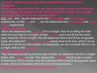 SOL: Let and be the statements that and ,
respectively, so that and are the statements that and
, respectively.
this is the statement that . If A is a knight, then he is telling the truth
when he says that B is a knight, so that , and A and B are the same
type. However, if B is a knight, then B’s statement that A and B are of opposite
types, the statement would have to be true, which it is not,
because A and B are both knights. Consequently, we can conclude that A is not
a knight, that is, that .
Then because everything a knave says is false, A’s statement that B is a knight,
that is, that , is a lie. This means that and B is also a knave.
Furthermore, if B is a knave, then B’s statement that A and B are opposite types
is a lie, which is consistent with both A and B being knaves.
 