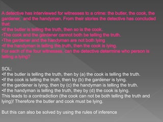 SOL:
•If the butler is telling the truth, then by (a) the cook is telling the truth.
•If the cook is telling the truth, then by (b) the gardener is lying.
•If the gardener is lying, then by (c) the handyman is telling the truth.
•If the handyman is telling the truth, they by (d) the cook is lying.
This leads to a contradiction (the cook can not be both telling the truth and
lying)! Therefore the butler and cook must be lying.
But this can also be solved by using the rules of inference
 