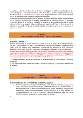 compétitions nationales : le Championnat de France des Régions et le Championnat de France des
Jeunes. Tout joueur sanctionné, lors de l’une et/ou de l’autre de ces deux compétitions nationales,
d’un carton rouge ou par un cumul de 5 cartons bleus, purgera sa pénalité dans la même catégorie,
lors du 1er match suivant et lors de ces compétitions nationales.
Si cela se produit lors du dernier match de la saison, il purgera sa pénalité dans la même catégorie
lors du 1er match national officiel de la saison suivante et lors de ces compétitions. Si ce joueur est
en dernière année de sa catégorie, il purgera sa pénalité, la saison suivante lors du 1er match
national officiel de la catégorie d’âge immédiatement supérieure (s’il est en 3ème année de la
catégorie moins de 20, il purgera sa pénalité lors du 1er match du championnat de France senior de
la saison suivante).
…
ARTICLE 116
CHAMPIONNATS DE FRANCE SENIOR – INSCRIPTION – CAUTIONS
…
3. CAUTION « ARBITRAGE »
Pour les championnats de France seniors de N1–Elite, N2 et N3, le chèque de « caution arbitrage »
sera mis à l’encaissement si le club n’a pas respecté les quotas quant au nombre d’arbitres et/ou si
ceux-ci n’ont pas respecté leurs engagements (donner une liste minimum de dates où ils sont
disponibles) ou/et quant au nombre d’arbitrages imposés dans le règlement de ces championnats.
De plus, pour un club défaillant au cours de la saison précédente, le montant de la caution
« arbitrage » sera augmenté de 10 % par rapport à celle de la saison précédente. C’est-à-dire que la
2ème année consécutive, l’augmentation sera de 21 % par rapport à la caution de base, la 3 ème année
consécutive, l’augmentation sera de 33 %, la 4 ème année de 46 %, etc.
En cas de non paiement, le club sera rétrogradé ou privé de montée en cas d’accession à la division
supérieure.
Le club ayant respecté ses engagements se verra restituer le chèque de « caution arbitrage » à l’issue
de la saison.
…

ARTICLE 117
FRAIS D’ARBITRAGE DES CHAMPIONNATS DE FRANCE SENIOR
…
2. REMBOURSEMENT DES ARBITRES ET DES CLUBS PAR LE CRH/FFRS
2.1. Pour les rencontres des championnats de France de N1–Elite, N2, finales N2, barrages N2 et
N1/N2, les arbitres seront remboursés par le CRH/FFRS de leurs frais de déplacement et
d’hébergement, dans un délai maximum de huit jours suivant la réception des justificatifs
afférents aux remboursements demandés. Pour les rencontres de la phase régulière des
championnats de N1–Elite et de N2, l’indemnité d’arbitrage sera versée aux arbitres par le
CRH/FFRS en même temps que le remboursement de ces frais.
…

 
