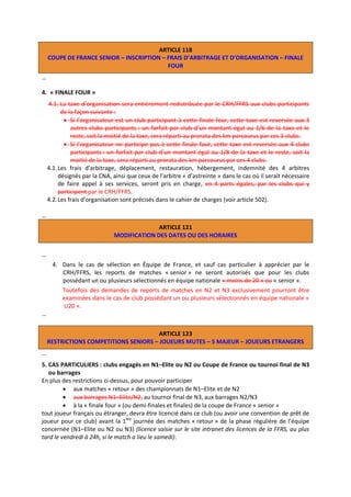 ARTICLE 118
COUPE DE FRANCE SENIOR – INSCRIPTION – FRAIS D’ARBITRAGE ET D’ORGANISATION – FINALE
FOUR
…
4. « FINALE FOUR »
4.1. La taxe d’organisation sera entièrement redistribuée par le CRH/FFRS aux clubs participants
de la façon suivante :
 Si l’organisateur est un club participant à cette finale four, cette taxe est reversée aux 3
autres clubs participants : un forfait par club d’un montant égal au 1/6 de la taxe et le
reste, soit la moitié de la taxe, sera réparti au prorata des km parcourus par ces 3 clubs.
 Si l’organisateur ne participe pas à cette finale four, cette taxe est reversée aux 4 clubs
participants : un forfait par club d’un montant égal au 1/8 de la taxe et le reste, soit la
moitié de la taxe, sera réparti au prorata des km parcourus par ces 4 clubs.
4.1. Les frais d’arbitrage, déplacement, restauration, hébergement, indemnité des 4 arbitres
désignés par la CNA, ainsi que ceux de l’arbitre « d’astreinte » dans le cas où il serait nécessaire
de faire appel à ses services, seront pris en charge, en 4 parts égales, par les clubs qui y
participent par le CRH/FFRS.
4.2. Les frais d’organisation sont précisés dans le cahier de charges (voir article 502).
…
ARTICLE 121
MODIFICATION DES DATES OU DES HORAIRES
…
4. Dans le cas de sélection en Équipe de France, et sauf cas particulier à apprécier par le
CRH/FFRS, les reports de matches « senior » ne seront autorisés que pour les clubs
possédant un ou plusieurs sélectionnés en équipe nationale « moins de 20 » ou « senior ».

…

Toutefois des demandes de reports de matches en N2 et N3 exclusivement pourront être
examinées dans le cas de club possédant un ou plusieurs sélectionnés en équipe nationale «
U20 ».

ARTICLE 123
RESTRICTIONS COMPETITIONS SENIORS – JOUEURS MUTES – 5 MAJEUR – JOUEURS ETRANGERS
…
5. CAS PARTICULIERS : clubs engagés en N1–Elite ou N2 ou Coupe de France ou tournoi final de N3
ou barrages
En plus des restrictions ci-dessus, pour pouvoir participer
 aux matches « retour » des championnats de N1–Elite et de N2
 aux barrages N1–Elite/N2, au tournoi final de N3, aux barrages N2/N3
 à la « finale four » (ou demi-finales et finales) de la coupe de France « senior »
tout joueur français ou étranger, devra être licencié dans ce club (ou avoir une convention de prêt de
joueur pour ce club) avant la 1ère journée des matches « retour » de la phase régulière de l’équipe
concernée (N1–Elite ou N2 ou N3) (licence saisie sur le site intranet des licences de la FFRS, au plus
tard le vendredi à 24h, si le match a lieu le samedi).

 