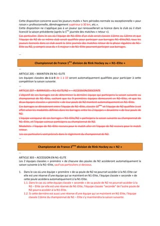 Cette disposition concerne aussi les joueurs mutés « hors périodes normale ou exceptionnelle » pour
raison « professionnelle, déménagement supérieur à 30 km, etc.».
Cette disposition ne s’applique pas à un joueur qui renouvellerait sa licence dans le club où il était
licencié la saison précédente (après la 1ère journée des matches « retour »).
Cas particulier. Dans le cas où l’équipe de N1–Elite d’un club serait classée 11ème ou 12ème et que
l’équipe de N2 de ce même club serait qualifiée pour participer aux barrages N1–Elite/N2, tous les
joueurs licenciés dans ce club avant la 1ère journée des matches retour de la phase régulière de N1–
Elite ou N2, y compris ceux du « 5 majeur » de N1–Elite pourront participer aux barrages.
…

Championnat de France 1ère division de Rink Hockey ou « N1–Elite »
…
ARTICLE 205 – MAINTIEN EN N1–ELITE
Les équipes classées de 1 à 9 de 1 à 10 seront automatiquement qualifiées pour participer à cette
compétition la saison suivante.
…
ARTICLE 207 – BARRAGES « N1–ELITE/N2 » – ACCESSION/DESCENTE
L’objectif de ces barrages est de déterminer la dernière équipe qui participera la saison suivante au
championnat de N1–Elite, sachant que les 9 premières équipes demeurent en N1–Elite, et que les
deux équipes classées « première » de leur poule de N2 montent automatiquement en N1–Elite.
Ces barrages se dérouleront entre l’équipe de N1–Elite, classée 10ème et l’équipe de N2 qualifiée à cet
effet selon les modalités définies dans les barrages entre les 2 équipes « deuxième » de leur poule de
N2.
L’équipe vainqueur de ces barrages « N1–Elite/N2 » participera la saison suivante au championnat de
N1–Elite, et l’équipe vaincue participera au championnat de N2.
Modalités : l’équipe de N1–Elite recevra pour le match aller et l’équipe de N2 recevra pour le match
retour.
Les cas particuliers sont précisés dans le règlement du championnat de N2.
…

Championnat de France 2ème division de Rink Hockey ou « N2 »
…
ARTICLE 303 – ACCESSION EN N1–ELITE
Les 2 équipes classées « première » de chacune des poules de N2 accéderont automatiquement la
saison suivante à la N1–Elite, sauf cas particuliers ci-dessous.
1. Dans le cas où une équipe « première » de sa poule de N2 ne pourrait accéder à la N1-Elite car
elle est une réserve d’une équipe qui se maintient en N1-Elite, l’équipe classée « seconde » de
cette poule accédera automatiquement à la N1-Elite.
1.1. Dans le cas où cette équipe classée « seconde » de sa poule de N2 ne pourrait accéder à la
N1 – Elite car elle est une réserve de N1-Elite, l’équipe classée “seconde” de l’autre poule de
N2 pourra accéder à la N1-Elite.
1.2. Si cette dernière est aussi une réserve d’une équipe qui se maintient en N1-Elite, l’équipe
classée 11ème du championnat de N1 – Elite s’y maintiendra la saison suivante.

 