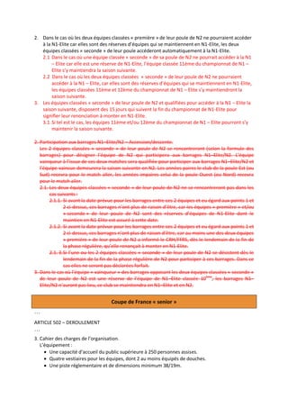 2. Dans le cas où les deux équipes classées « première » de leur poule de N2 ne pourraient accéder
à la N1-Elite car elles sont des réserves d’équipes qui se maintiennent en N1-Elite, les deux
équipes classées « seconde » de leur poule accéderont automatiquement à la N1-Elite.
2.1 Dans le cas où une équipe classée « seconde » de sa poule de N2 ne pourrait accéder à la N1
– Elite car elle est une réserve de N1-Elite, l’équipe classée 11ème du championnat de N1 –
Elite s’y maintiendra la saison suivante.
2.2 Dans le cas où les deux équipes classées « seconde » de leur poule de N2 ne pourraient
accéder à la N1 – Elite, car elles sont des réserves d’équipes qui se maintiennent en N1-Elite,
les équipes classées 11ème et 12ème du championnat de N1 – Elite s’y maintiendront la
saison suivante.
3. Les équipes classées « seconde » de leur poule de N2 et qualifiées pour accéder à la N1 – Elite la
saison suivante, disposent des 15 jours qui suivent la fin du championnat de N1-Elite pour
signifier leur renonciation à monter en N1-Elite.
3.1. Si tel est le cas, les équipes 11ème et/ou 12ème du championnat de N1 – Elite pourront s’y
maintenir la saison suivante.
2. Participation aux barrages N1–Elite/N2 – Accession/descente.
Les 2 équipes classées « seconde » de leur poule de N2 se rencontreront (selon la formule des
barrages) pour désigner l’équipe de N2 qui participera aux barrages N1–Elite/N2. L’équipe
vainqueur à l’issue de ces deux matches sera qualifiée pour participer aux barrages N1–Elite/N2 et
l’équipe vaincue demeurera la saison suivante en N2. Les années paires le club de la poule Est (ou
Sud) recevra pour le match aller, les années impaires celui de la poule Ouest (ou Nord) recevra
pour le match aller.
2.1. Les deux équipes classées « seconde » de leur poule de N2 ne se rencontreront pas dans les
cas suivants :
2.1.1. Si avant la date prévue pour les barrages entre ces 2 équipes et eu égard aux points 1 et
2 ci-dessus, ces barrages n’ont plus de raison d’être, car les équipes « première » et/ou
« seconde » de leur poule de N2 sont des réserves d’équipes de N1-Elite dont le
maintien en N1-Elite est assuré à cette date.
2.1.2. Si avant la date prévue pour les barrages entre ces 2 équipes et eu égard aux points 1 et
2 ci-dessus, ces barrages n’ont plus de raison d’être, car au moins une des deux équipes
« première » de leur poule de N2 a informé le CRH/FFRS, dès le lendemain de la fin de
la phase régulière, qu’elle renonçait à monter en N1-Elite.
2.1. 3.Si l’une ou les 2 équipes classées « seconde » de leur poule de N2 se désistent dès le
lendemain de la fin de la phase régulière de N2 pour participer à ces barrages. Dans ce
cas elles ne seront pas déclarées forfait.
3. Dans le cas où l’équipe « vainqueur » des barrages opposant les deux équipes classées « seconde »
de leur poule de N2 est une réserve de l’équipe de N1–Elite classée 10ème, les barrages N1–
Elite/N2 n’auront pas lieu, ce club se maintiendra en N1–Elite et en N2.

Coupe de France « senior »
…
ARTICLE 502 – DEROULEMENT

…
3. Cahier des charges de l’organisation.
L’équipement :
 Une capacité d’accueil du public supérieure à 250 personnes assises.
 Quatre vestiaires pour les équipes, dont 2 au moins équipés de douches.
 Une piste réglementaire et de dimensions minimum 38/19m.

 