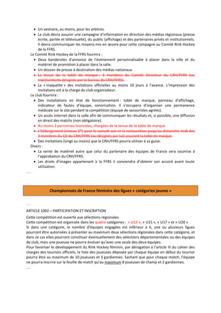  Un vestiaire, au moins, pour les arbitres.
 Le club devra assurer une campagne d’information en direction des médias régionaux (presse
écrite, parlée et télévisuelle), du public (affichage) et des partenaires privés et institutionnels.
Il devra communiquer les moyens mis en œuvre pour cette campagne au Comité Rink Hockey
de la FFRS.
Le Comité Rink Hockey de la FFRS fournira :
 Deux banderoles d’annonce de l’évènement personnalisable à placer dans la ville et du
matériel de promotion à placer dans la salle.
 Un dossier de presse à destination des médias nationaux.
 La tenue de la table de marque : 3 membres du Comité Directeur du CRH/FFRS (ou
représentants désignés par le bureau du CRH/FFRS).
 La « maquette » des invitations officielles au moins 10 jours à l’avance. L’impression des
invitations est à la charge du club organisateur.
Le club fournira :
 Des installations en état de fonctionnement : table de marque, panneau d’affichage,
indicateur de fautes d’équipe, sonorisation. Il s’occupera d’organiser une permanence
médicale sur le site pendant la compétition (équipe de secouristes agréés).
 Un accès internet dans la salle afin de communiquer les résultats et, si possible, une diffusion
en direct des matchs (non obligatoire).
 Au moins 2 personnes licenciées, chargées de la tenue de la table de marque
 L’hébergement (niveau 2*) pour le samedi soir et la restauration jusqu’au dimanche midi des
3 membres du CD du CRH/FFRS (ou désignés par lui) assurant la table de marque.
 Des invitations (vingt au moins) que le CRH/FFRS pourra utiliser à sa guise.
Divers :
 La vente de matériel autre que celui du partenaire des équipes de France sera soumise à
l’approbation du CRH/FFRS.
 Les droits d’images appartenant à la FFRS il conviendra d’obtenir son accord avant toute
utilisation.

…

Championnats de France féminins des ligues « catégories jeunes »
…
ARTICLE 1002 – PARTICIPATION ET INSCRIPTION
Cette compétition est ouverte aux sélections régionales.
Cette compétition est organisée dans les quatre catégories : « U13 », « U15 », « U17 » et « U20 »
Si dans une catégorie, le nombre d’équipes engagées est inférieur à 6, une ou plusieurs ligues
pourront être autorisées à présenter au maximum deux sélections régionales dans cette catégorie, et
dans ce cas elles pourront constituer éventuellement des sélections départementales ou des équipes
de club, mais une joueuse ne pourra évoluer qu’avec une seule des deux équipes.
Pour favoriser le développement du Rink Hockey féminin, par dérogation à l’article III du cahier des
charges des tournois officiels, la liste des joueuses déposée par chaque équipe en début du tournoi
pourra être au maximum de 10 joueuses et 3 gardiennes. Sachant que pour chaque match, l’équipe
ne pourra inscrire sur la feuille de match qu’au maximum 8 joueuses de champ et 2 gardiennes.

…

 