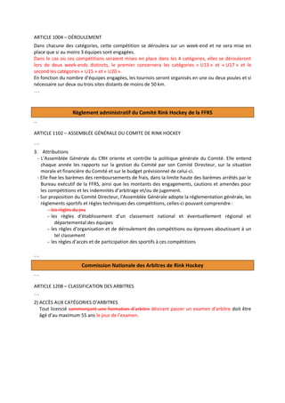 ARTICLE 1004 – DÉROULEMENT
Dans chacune des catégories, cette compétition se déroulera sur un week-end et ne sera mise en
place que si au moins 3 équipes sont engagées.
Dans le cas où ces compétitions seraient mises en place dans les 4 catégories, elles se dérouleront
lors de deux week-ends distincts, le premier concernera les catégories « U13 » et « U17 » et le
second les catégories « U15 » et « U20 ».
En fonction du nombre d’équipes engagées, les tournois seront organisés en une ou deux poules et si
nécessaire sur deux ou trois sites distants de moins de 50 km.

…

Règlement administratif du Comité Rink Hockey de la FFRS
..
ARTICLE 1102 – ASSEMBLÉE GÉNÉRALE DU COMITE DE RINK HOCKEY

…
3. Attributions
- L’Assemblée Générale du CRH oriente et contrôle la politique générale du Comité. Elle entend
chaque année les rapports sur la gestion du Comité par son Comité Directeur, sur la situation
morale et financière du Comité et sur le budget prévisionnel de celui-ci.
- Elle fixe les barèmes des remboursements de frais, dans la limite haute des barèmes arrêtés par le
Bureau exécutif de la FFRS, ainsi que les montants des engagements, cautions et amendes pour
les compétitions et les indemnités d’arbitrage et/ou de jugement.
- Sur proposition du Comité Directeur, l’Assemblée Générale adopte la réglementation générale, les
règlements sportifs et règles techniques des compétitions, celles-ci pouvant comprendre :
- les règles du jeu
- les règles d’établissement d’un classement national et éventuellement régional et
départemental des équipes
- les règles d’organisation et de déroulement des compétitions ou épreuves aboutissant à un
tel classement
- les règles d’accès et de participation des sportifs à ces compétitions

…
Commission Nationale des Arbitres de Rink Hockey
…
ARTICLE 1208 – CLASSIFICATION DES ARBITRES

…
2) ACCÈS AUX CATÉGORIES D’ARBITRES
Tout licencié commençant une formation d’arbitre désirant passer un examen d’arbitre doit être
âgé d’au maximum 55 ans le jour de l’examen.

 
