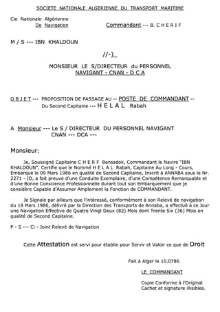 SSOOCCIIEETTEE NNAATTIIOONNAALLEE AALLGGEERRIIEENNNNEE DDUU TTRRAANNSSPPOORRTT MMAARRIITTIIMMEE
CCiiee NNaattiioonnaallee AAllggéérriieennnnee
DDee NNaavviiggaattiioonn CCoommmmaannddaanntt ------ BB.. CC HH EE RR II FF
MM // SS ------ IIBBNN KKHHAALLDDOOUUNN
////--))__
MMOONNSSIIEEUURR LLEE SS//DDIIRREECCTTEEUURR dduu PPEERRSSOONNNNEELL
NNAAVVIIGGAANNTT -- CCNNAANN -- DD CC AA
OO BB JJ EE TT ------ PPRROOPPOOSSIITTIIOONN DDEE PPAASSSSAAGGEE AAUU ---- PPOOSSTTEE DDEE CCOOMMMMAANNDDAANNTT ----
DDuu SSeeccoonndd CCaappiittaaiinnee ------ HH EE LL AA LL RRaabbaahh
AA MMoonnssiieeuurr ------ LLee SS // DDIIRREECCTTEEUURR DDUU PPEERRSSOONNNNEELL NNAAVVIIGGAANNTT
CCNNAANN ------ DDCCAA ------
MMoonnssiieeuurr;;
JJee,, SSoouussssiiggnnéé CCaappiittaaiinnee CC HH EE RR FF BBeennssaaddookk,, CCoommmmaannddaanntt llee NNaavviirree ““IIBBNN
KKHHAALLDDOOUUNN””,, CCeerrttiiffiiee qquuee llee NNoommmméé HH EE LL AA LL RRaabbaahh,, CCaappiittaaiinnee AAuu LLoonngg -- CCoouurrss,,
EEmmbbaarrqquuéé llee 0099 MMaarrss 11998866 eenn qquuaalliittéé ddee SSeeccoonndd CCaappiittaaiinnee,, IInnssccrriitt àà AANNNNAABBAA ssoouuss llee NNrr..
22227711 -- IIDD,, aa ffaaiitt pprreeuuvvee dd''uunnee CCoonndduuiittee EExxeemmppllaaiirree,, dd’’uunnee CCoommppéétteennccee RReemmaarrqquuaabbllee eett
dd’’uunnee BBoonnnnee CCoonnsscciieennccee PPrrooffeessssiioonnnneellllee dduurraanntt ttoouutt ssoonn EEmmbbaarrqquueemmeenntt qquuee jjee
ccoonnssiiddèèrree CCaappaabbllee dd’’AAssssuummeerr AAmmpplleemmeenntt llaa FFoonnccttiioonn ddee CCOOMMMMAANNDDAANNTT..
JJee SSiiggnnaallee ppaarr aaiilllleeuurrss qquuee ll’’iinnttéérreesssséé,, ccoonnffoorrmméémmeenntt àà ssoonn RReelleevvéé ddee nnaavviiggaattiioonn
dduu 1188 MMaarrss 11998866,, ddéélliivvrréé ppaarr llaa DDiirreeccttiioonn ddeess TTrraannssppoorrttss ddee AAnnnnaabbaa,, aa eeffffeeccttuuéé àà ccee JJoouurr
uunnee NNaavviiggaattiioonn EEffffeeccttiivvee ddee QQuuaattrree VViinnggtt DDeeuuxx ((8822)) MMooiiss ddoonntt TTrreennttee SSiixx ((3366)) MMooiiss eenn
qquuaalliittéé ddee SSeeccoonndd CCaappiittaaiinnee..
PP -- SS ------ CCii -- JJooiinntt RReelleevvéé ddee NNaavviiggaattiioonn
CCeettttee AAtttteessttaattiioonn eesstt sseerrvvii ppoouurr ééttaabblliiee ppoouurr SSeerrvviirr eett VVaallooiirr ccee qquuee ddee DDrrooiitt
FFaaiitt àà AAllggeerr llee 1100..00778866
LLEE CCOOMMMMAANNDDAANNTT
CCooppiiee CCoonnffoorrmmee àà ll’’OOrriiggiinnaall
CCaacchheett eett ssiiggnnaattuurree iilllliissiibblleess..
 
