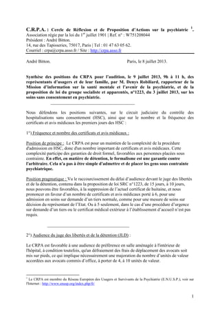 C.R.P.A. : Cercle de Réflexion et de Proposition d’Actions sur la psychiatrie
1
.
Association régie par la loi du 1er
juillet 1901 | Ref. n° : W751208044
Président : André Bitton.
14, rue des Tapisseries, 75017, Paris | Tel : 01 47 63 05 62.
Courriel : crpa@crpa.asso.fr / Site : http://crpa.asso.fr
André Bitton. Paris, le 8 juillet 2013.
Synthèse des positions du CRPA pour l’audition, le 9 juillet 2013, 9h à 11 h, des
représentants d’usagers et de leur famille, par M. Denys Robiliard, rapporteur de la
Mission d’information sur la santé mentale et l’avenir de la psychiatrie, et de la
proposition de loi du groupe socialiste et apparentés, n°1223, du 3 juillet 2013, sur les
soins sans consentement en psychiatrie.
______________________________________
Nous défendons les positions suivantes, sur le circuit judiciaire du contrôle des
hospitalisations sans consentement (HSC), ainsi que sur le nombre et la fréquence des
certificats et avis médicaux les premiers jours des HSC :
1°) Fréquence et nombre des certificats et avis médicaux :
Position de principe : Le CRPA est pour un maintien de la complexité de la procédure
d'admission en HSC, donc d'un nombre important de certificats et avis médicaux. Cette
complexité participe des garanties de droit formel, favorables aux personnes placées sous
contrainte. En effet, en matière de détention, le formalisme est une garantie contre
l'arbitraire. Cela n'a pas à être simple d'admettre et de placer les gens sous contrainte
psychiatrique.
Position pragmatique : Vu le raccourcissement du délai d’audience devant le juge des libertés
et de la détention, contenu dans la proposition de loi SRC n°1223, de 15 jours, à 10 jours,
nous pouvons être favorables, à la suppression de l’actuel certificat de huitaine, et nous
prononcer en faveur d’un nombre de certificats et avis médicaux porté à 6, pour une
admission en soins sur demande d’un tiers normale, comme pour une mesure de soins sur
décision du représentant de l’Etat. Ou à 5 seulement, dans le cas d’une procédure d’urgence
sur demande d’un tiers ou le certificat médical extérieur à l’établissement d’accueil n’est pas
requis.
_____________________________________
2°) Audience du juge des libertés et de la détention (JLD) :
Le CRPA est favorable à une audience de préférence en salle aménagée à l'intérieur de
l'hôpital, à condition toutefois, qu'un défraiement des frais de déplacement des avocats soit
mis sur pieds, ce qui implique nécessairement une majoration du nombre d’unités de valeur
accordées aux avocats commis d’office, à porter de 4, à 10 unités de valeur.
1
Le CRPA est membre du Réseau Européen des Usagers et Survivants de la Psychiatrie (E.N.U.S.P.), voir sur
l'Internet : http://www.enusp.org/index.php/fr/
1
 