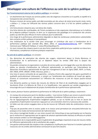 3
Développer une culture de l’efficience au sein de la sphère publique
Sur l’environnement externe de la sphère publique, on constate :
 Un attachement des Français aux services publics avec des exigences croissantes sur la qualité, la rapidité et la
transparence des services fournis.
 Plusieurs missions de service public sont déjà accomplies par des acteurs de statut privé (santé, école, voirie,
« utilities »…). L’enjeu de l’efficacité des services publics concerne donc à la fois les sphères publique et
privée.
 Une forte pression citoyenne pour une baisse des impôts.
 Une forte attente des contribuables, de l’Union européenne et des organismes internationaux sur la maîtrise
de la dépense publique Française, et donc sur la suppression des gaspillages et la production des services
publics qui doit être plus efficace et moins coûteuse pour la collectivité.
 Une image de la performance administrative dégradée en dépit de nombreuses améliorations substantielles
dans certaines entités publiques et parapubliques.
 Une mobilisation de la société civile pour encourager et contribuer elle aussi à l’amélioration de la
performance publique (par exemple Bleu, Blanc, Zèbre, cf. www.bleublanczebre.org, ICEP – Initiative
Commune pour l’Efficacité Publique, cf. www.efficacitépublique.fr).
 Un souci croissant des citoyens quant à une plus forte coopération public/privé pour exploiter au mieux leurs
informations, compétences et bonnes pratiques respectives.
Au sein de la sphère publique, on constate :
 Des démarches de valorisation des attentes des usagers, notamment depuis la Charte Marianne, et
d’amélioration de la performance qui se déploient depuis les années 1990 dans la plupart des
administrations.
 De grandes entreprises et organisations à vocation de service public qui ont engagé elles aussi des démarches
pilotes ou abouties d’amélioration de l’efficacité opérationnelle, en particulier par l’intermédiaire de
démarches d’excellence opérationnelle de type lean management et lean six sigma (SNCF, RATP, La Poste,
EDF, ENGIE, APHP, URSSAF, CPAM, tribunaux, police…).
 Une mise en œuvre contrastée de ces approches ; certaines d’entre elles apportant des gains quantitatifs et
qualitatifs particulièrement intéressants, y compris sur l’amélioration des conditions de travail des agents,
d’autres se concentrant exclusivement sur l’efficience des ressources au prix de risques psycho-sociaux
décuplés.
 Une démarche positive au travers des mesures de réforme de l’Etat et de simplification engagées par le
Secrétariat d’Etat à la Réforme de l’Etat et à la Simplification. Une approche qui semble pragmatique et
encourage elle aussi le déploiement de projets d’amélioration de la performance opérationnelle.
Pour autant, plusieurs facteurs pénalisent la performance et l’efficacité de la sphère publique, notamment :
 Un manque de connaissance parmi les décideurs publics – tout comme d’ailleurs par encore un grand nombre
de managers du secteur privé – des approches susceptibles d’améliorer l’efficience de leurs services.
 Pas de logique/approche d’optimisation budgétaire globale, ce qui ne facilite pas la mise en œuvre de
propositions d’optimisation transverses s’appuyant sur une orientation client et un processus des activités.
 Un faible suivi des actions engagées dans un but de mesure de l’efficacité réelle des améliorations mises en
place.
 Trop peu de passerelles entre le secteur public et le secteur privé permettant de renouveler/reformuler les
pratiques et les modes de fonctionnement de l’administration.
 Une culture managériale fondée sur une vision souvent très hiérarchique et peu participative qui ne favorise
pas la recherche et l’appropriation par les agents de solutions opérationnelles réactives et efficaces et conduit
dans certaines entités à un fort désengagement.
 Une dissolution de la responsabilité quant à la génération de gaspillages importants et peu de mesures réelles
de l’efficience opérationnelle et de la satisfaction des usagers.
 Une gestion prévisionnelle des emplois et des compétences insuffisante pour favoriser le transfert optimal de
ressources vers les entités administratives connaissant les plus forts besoins.
 