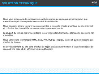 Recommandations
10
Nous vous proposons de concevoir un outil de gestion de contenus personnalisé et sur-
mesure afin qu’il corresponde exactement à vos besoins
Nous pourrons ainsi y intégrer sans contraintes la nouvelle charte graphique du site internet
et créer les fonctionnalités sur-mesure dont vous avez besoin
La plupart du temps, les CMS existants intègrent des fonctionnalités standards, peu voire non
maniables
Nous utilisons la technologie HTML, CSS, PHP, MySQL : rapide, stable et qui ne nécessite pas
d’achat de licence
Le développement du site sera effectué de façon classique permettant à tout développeur de
reprendre le code et d'y effectuer des modifications
SOLUTION TECHNIQUE
 