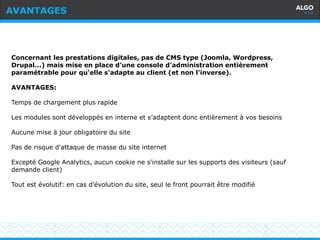 Recommandations
11
Concernant les prestations digitales, pas de CMS type (Joomla, Wordpress,
Drupal...) mais mise en place d’une console d'administration entièrement
paramétrable pour qu'elle s'adapte au client (et non l'inverse).
AVANTAGES:
Temps de chargement plus rapide
Les modules sont développés en interne et s’adaptent donc entièrement à vos besoins
Aucune mise à jour obligatoire du site
Pas de risque d'attaque de masse du site internet
Excepté Google Analytics, aucun cookie ne s'installe sur les supports des visiteurs (sauf
demande client)
Tout est évolutif: en cas d’évolution du site, seul le front pourrait être modifié
AVANTAGES
 