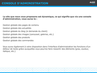 Recommandations
12
Le site que nous vous proposons est dynamique, ce qui signifie que via une console
d'administration, vous aurez la :
Gestion globale des pages de contenu
Gestion globale des actualités
Gestion globale du blog (si demande du client)
Gestion globale des images (caroussel, galeries, etc.)
Gestion globale des produits
Gestion globale des commandes
Vous aurez également à votre disposition dans l’interface d’administration les fonctions d’un
éditeur de texte grâce auxquelles vous pourrez faire ressortir des éléments (gras, couleur,
italique, etc.)
CONSOLE D’ADMINISTRATION
 