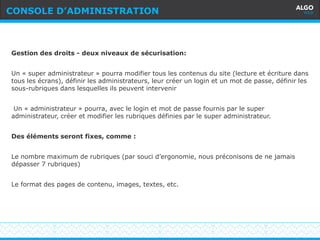 Recommandations
13
Gestion des droits - deux niveaux de sécurisation:
Un « super administrateur » pourra modifier tous les contenus du site (lecture et écriture dans
tous les écrans), définir les administrateurs, leur créer un login et un mot de passe, définir les
sous-rubriques dans lesquelles ils peuvent intervenir
Un « administrateur » pourra, avec le login et mot de passe fournis par le super
administrateur, créer et modifier les rubriques définies par le super administrateur.
Des éléments seront fixes, comme :
Le nombre maximum de rubriques (par souci d’ergonomie, nous préconisons de ne jamais
dépasser 7 rubriques)
Le format des pages de contenu, images, textes, etc.
CONSOLE D’ADMINISTRATION
 