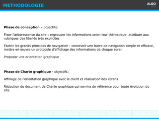 Recommandations
14
Phase de conception – objectifs:
Fixer l’arborescence du site : regrouper les informations selon leur thématique, attribuer aux
rubriques des libellés très explicites
Établir les grands principes de navigation : concevoir une barre de navigation simple et efficace,
mettre en œuvre un protocole d’affichage des informations de chaque écran
Proposer une orientation graphique
Phase de Charte graphique - objectifs:
Affinage de l’orientation graphique avec le client et réalisation des écrans
Rédaction du document de Charte graphique qui servira de référence pour toute évolution du
site
METHODOLOGIE
 