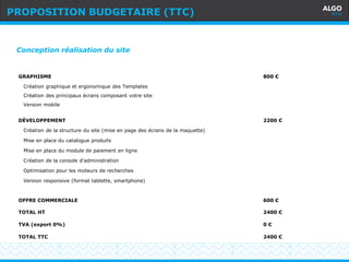Recommandations
17
Conception réalisation du site
GRAPHISME
Création graphique et ergonomique des Templates
Création des principaux écrans composant votre site
Version mobile
800 €
DÉVELOPPEMENT
Création de la structure du site (mise en page des écrans de la maquette)
Mise en place du catalogue produits
Mise en place du module de paiement en ligne
Création de la console d'administration
Optimisation pour les moteurs de recherches
Version responsive (format tablette, smartphone)
2200 €
OFFRE COMMERCIALE
TOTAL HT
TVA (export 0%)
TOTAL TTC
600 €
2400 €
0 €
2400 €
PROPOSITION BUDGETAIRE (TTC)
 