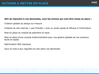 Recommandations
4
Afin de répondre à vos demandes, voici les actions qui vont être mises en place :
Création globale du design sur-mesure
Création du site internet « user-friendly » avec un accès rapide et efficace à l'information
Mise en place du module de paiement en ligne
Mise en place d'une console d'administration pour une gestion globale de vos contenus
facile et rapide
Optimisation SEO classique
Suivi et mise à jour régulière du site selon vos demandes
ACTIONS A METTRE EN PLACE
 