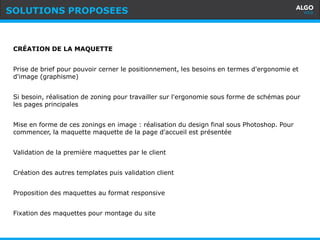 Recommandations
6
CRÉATION DE LA MAQUETTE
Prise de brief pour pouvoir cerner le positionnement, les besoins en termes d'ergonomie et
d'image (graphisme)
Si besoin, réalisation de zoning pour travailler sur l'ergonomie sous forme de schémas pour
les pages principales
Mise en forme de ces zonings en image : réalisation du design final sous Photoshop. Pour
commencer, la maquette maquette de la page d'accueil est présentée
Validation de la première maquettes par le client
Création des autres templates puis validation client
Proposition des maquettes au format responsive
Fixation des maquettes pour montage du site
SOLUTIONS PROPOSEES
 