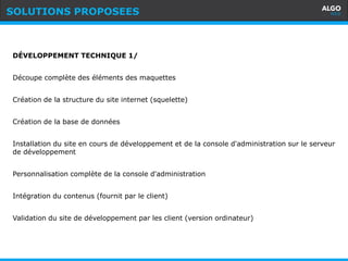 Recommandations
7
Actus
DÉVELOPPEMENT TECHNIQUE 1/
Découpe complète des éléments des maquettes
Création de la structure du site internet (squelette)
Création de la base de données
Installation du site en cours de développement et de la console d'administration sur le serveur
de développement
Personnalisation complète de la console d'administration
Intégration du contenus (fournit par le client)
Validation du site de développement par les client (version ordinateur)
SOLUTIONS PROPOSEES
 