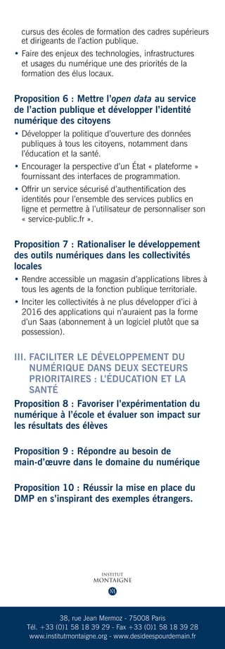 cursus des écoles de formation des cadres supérieurs
  et dirigeants de l’action publique.
•  aire des enjeux des technologies, infrastructures
  F
  et usages du numérique une des priorités de la
  formation des élus locaux.


Proposition 6 : Mettre l’open data au service
de l’action publique et développer l’identité
numérique des citoyens
•  évelopper la politique d’ouverture des données
  D
  publiques à tous les citoyens, notamment dans
  l’éducation et la santé.
•  ncourager la perspective d’un État « plateforme »
  E
  fournissant des interfaces de programmation.
•  ffrir un service sécurisé d’authentification des
  O
  identités pour l’ensemble des services publics en
  ligne et permettre à l’utilisateur de personnaliser son
  « service-public.fr ».


Proposition 7 : Rationaliser le développement
des outils numériques dans les collectivités
locales
•  endre accessible un magasin d’applications libres à
  R
  tous les agents de la fonction publique territoriale.
• nciter les collectivités à ne plus développer d’ici à
  I
  2016 des applications qui n’auraient pas la forme
  d’un Saas (abonnement à un logiciel plutôt que sa
  possession).


III.  aciliter le développement du
     F
     numérique dans deux secteurs
     prioritaires : l’éducation et la
     santé
Proposition 8 : Favoriser l’expérimentation du
numérique à l’école et évaluer son impact sur
les résultats des élèves

Proposition 9 : Répondre au besoin de
main-d’œuvre dans le domaine du numérique

Proposition 10 : Réussir la mise en place du
DMP en s’inspirant des exemples étrangers.




              38, rue Jean Mermoz - 75008 Paris
   Tél. +33 (0)1 58 18 39 29 - Fax +33 (0)1 58 18 39 28
    www.institutmontaigne.org - www.desideespourdemain.fr
 