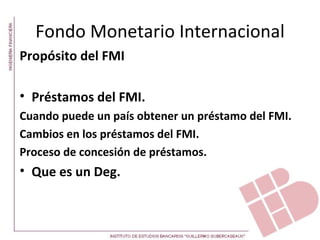 Fondo Monetario Internacional
Propósito del FMI

• Préstamos del FMI.
Cuando puede un país obtener un préstamo del FMI.
Cambios en los préstamos del FMI.
Proceso de concesión de préstamos.
• Que es un Deg.
 